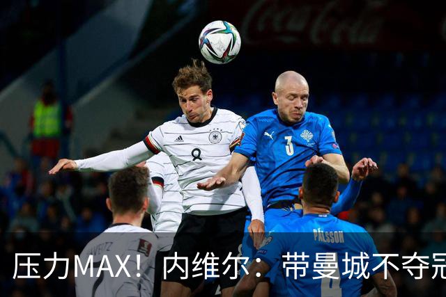 压力MAX！内维尔：带曼城不夺冠就无法接受，兵强马壮马帅得用好